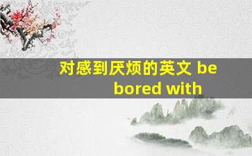 对感到厌烦的英文 be bored with